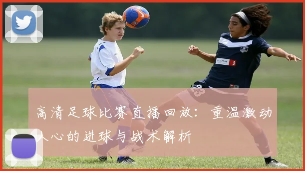 高清足球比赛直播回放:重温激动人心的进球与战术解析
